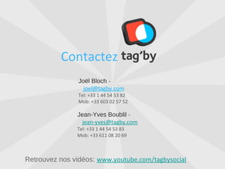 Contactez
              Joël Bloch - joel@tagby.com
              Tel: +33 1 44 54 53 82
              Mob: +33 603 02 57 52


             Jean-Yves Boublil - jean-yves@tagby.com
             Tel: +33 1 44 54 53 83
             Mob: +33 611 08 20 69




Retrouvez nos vidéos: www.youtube.com/tagbysocial
 