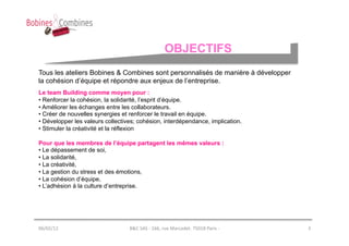 OBJECTIFS
Tous les ateliers Bobines & Combines sont personnalisés de manière à développer
la cohésion d’équipe et répondre aux enjeux de l’entreprise.
Le team Building comme moyen pour :
• Renforcer la cohésion, la solidarité, l’esprit d’équipe.
• Améliorer les échanges entre les collaborateurs.
• Créer de nouvelles synergies et renforcer le travail en équipe.
• Développer les valeurs collectives; cohésion, interdépendance, implication.
• Stimuler la créativité et la réflexion

Pour que les membres de l’équipe partagent les mêmes valeurs :
• Le dépassement de soi,
• La solidarité,
• La créativité,
• La gestion du stress et des émotions,
• La cohésion d’équipe,
• L’adhésion à la culture d’entreprise.




06/02/12	
                        B&C	
  SAS	
  -­‐	
  166,	
  rue	
  Marcadet.	
  75018	
  Paris	
  -­‐	
     3	
  
 