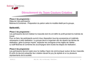 Déroulement du Team Couture Créative

Phase 2 du programme :
Déjeuner des participants.
Bobines & Combines : Préparation du patron selon le modèle établi par le groupe.

Après-midi :

Phase 3 du programme :
Les participants devront réaliser la mascotte dont ils ont défini le profil pendant la matinée de
travail.
Pour ce faire, les participants auront à leur disposition tous les accessoires et matériels
nécessaire à cette réalisation. Le groupe devra s’organiser afin de répartir les tâches de
réalisation, gérer le temps imparti, respecter les consignes et les règles de l’atelier…
Le staff Bobines & Combines les accompagne dans toutes les étapes de réalisation.

Phase 4 du programme
Les participants devront opter pour la meilleur façon de communiquer autour de leur mascotte.
Et enfin ils devront présenter leur création devant le jury (le styliste et un ou plusieurs
représentants de la société)

06/02/12	
                      B&C	
  SAS	
  -­‐	
  166,	
  rue	
  Marcadet.	
  75018	
  Paris	
  -­‐	
     6	
  
 