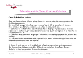 Déroulement du Team Couture Créative

Phase 5 : Débriefing collectif

C’est une étape qui peut clôturer la journée ou être programmée ultérieurement (selon la
décision du manager).
Elle consiste à faire participer le groupe pour analyser le rôle et la position de chacun.
Sous forme de questions/réponses menées autour de trois grands axes :
>> Comment se sont déroulées les différentes étapes du projet ? (processus de décision,
processus de réalisation, processus de communication). Quelle est la place de la mascotte au
sein de l’entreprise ?
>> Comment chaque membre du groupe s’est senti au sein de l’équipe (mon rôle, et ceux des
autres) ?
>> Que pouvons-nous retenir de cette expérience qui pourra être mis en application dans nos
missions respectives au sein de l’équipe ?

A l’issue de cette journée et de ce débriefing collectif, un rapport est remis au manager.
Ce document synthétique reprend les différents moments forts de ce Team Couture
Créative et établi une stratégie de cohésion d’équipe.

06/02/12	
                    B&C	
  SAS	
  -­‐	
  166,	
  rue	
  Marcadet.	
  75018	
  Paris	
  -­‐	
     7	
  
 