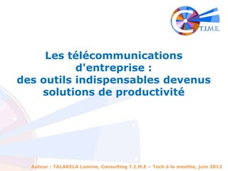 Les télécommunications
           d'entreprise :
des outils indispensables devenus
    solutions de productivité




  Auteur : TALAKELA Lamine, Consulting T.I.M.E – Tech à la menthe, juin 2012
 