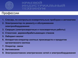 1. Слесарь по контрольно-измерительным приборам и автоматике
2. Электромонтер по ремонту и обслуживанию
электрооборудования
3. Сварщик (электросварочные и газосварочные работы)
4. Станочник деревообрабатывающих станков
5. Лаборант-эколог
6. Аппаратчик-оператор азотных производств и продуктов
органического синтеза
7. Оператор связи
8. Автомеханик
9. Электромонтажник электрических сетей и электрооборудования
Профессии
 