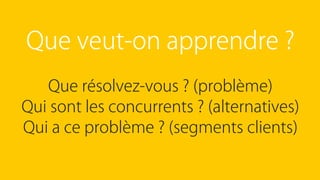 Que veut-on apprendre ?
Que résolvez-vous ? (problème)
Qui sont les concurrents ? (alternatives)
Qui a ce problème ? (segments clients)
 