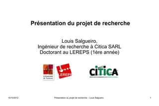 Présentation du projet de recherche


                          Louis Salgueiro,
               Ingénieur de recherche à Citica SARL
                Doctorant au LEREPS (1ère année)




15/10/2012            Présentation du projet de recherche – Louis Salgueiro   1
 