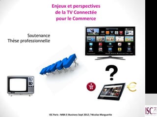 Enjeux et perspectives
                         de la TV Connectée
                          pour le Commerce


         Soutenance
Thèse professionnelle




                    ISC Paris : MBA E-Business Sept 2012 / Nicolas Marguerite
 