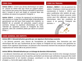 LECADREJURIDIQUEETFISCAL
CODE CIVIL
Article 1316-1: «L’écrit sous forme électronique est admis
en preuve au même titre que l’écrit sur support papier,
sous réserve que puisse être dûment identifiée la personne
dont il émane et qu'il soit établi et conservé dans des
conditions de nature à en garantir l'intégrité. »
Article 1316-4: « Lorsque [la signature] est électronique,
elle consiste en l'usage d'un procédé fiable d'identification
garantissant son lien avec l'acte auquel elle s'attache. La
fiabilité de ce procédé est présumée, jusqu’à preuve
contraire, lorsque la signature électronique est créée,
l'identité du signataire assurée et l'intégrité de l'acte
garantie, dans des conditions fixées par décret en Conseil
d'Etat. »
CODE GENERAL DES IMPOTS
Article 289-V: Dématérialisation garantie par une signature électronique avancée.
« Les factures peuvent, sous réserve de l'acceptation du destinataire, être transmises par voie
électronique dès lors que l'authenticité de leur origine et l'intégrité de leur contenu sont garanties au
moyen d'une signature électronique. Les factures ainsi transmises tiennent lieu de facture d'origine pour
l'application de l'article 286 et du présent article.»
Article 289 bis: Dématérialisation par un échange de données informatisées.
« Les factures transmises par voie électronique qui se présentent sous la forme d'un message structuré
selon une norme convenue entre les parties, permettant une lecture par ordinateur et pouvant être traité
automatiquement et de manière univoque, constituent […] des documents tenant lieu de factures
d'origine », c’est-à-dire ayant valeur fiscale. »
CODE DU TRAVAIL
Article L. 3243-2: « lors du paiement du
salaire, l’employeur remet aux personnes
mentionnées à l’article L. 3243-1 une
pièce justificative dite bulletin de paie.
Avec l’accord du salarié concerné, cette
remise peut être effectuée sous forme
électronique, dans des conditions de
nature à en garantir l’intégrité des
données. »
 