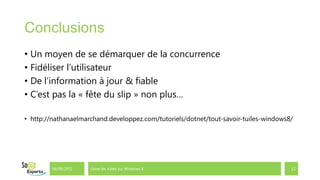 Conclusions
• Un moyen de se démarquer de la concurrence
• Fidéliser l’utilisateur
• De l’information à jour & fiable
• C’est pas la « fête du slip » non plus…

• http://nathanaelmarchand.developpez.com/tutoriels/dotnet/tout-savoir-tuiles-windows8/




        06/09/2012   Gérer les tuiles sur Windows 8                                   12
 