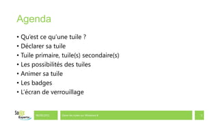 Agenda
• Qu’est ce qu’une tuile ?
• Déclarer sa tuile
• Tuile primaire, tuile(s) secondaire(s)
• Les possibilités des tuiles
• Animer sa tuile
• Les badges
• L’écran de verrouillage


       06/09/2012   Gérer les tuiles sur Windows 8   3
 