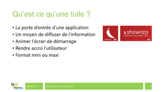 Qu’est ce qu’une tuile ?
• La porte d’entrée d’une application
• Un moyen de diffuser de l’information
• Animer l’écran de démarrage
• Rendre accro l’utilisateur
• Format mini ou maxi




      06/09/2012   Gérer les tuiles sur Windows 8   4
 