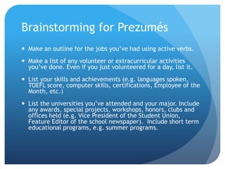 Brainstorming for Prezumés
 Make an outline for the jobs you’ve had using active verbs.
 Make a list of any volunteer or extracurricular activities
you’ve done. Even if you just volunteered for a day, list it.
 List your skills and achievements (e.g. languages spoken,
TOEFL score, computer skills, certifications, Employee of the
Month, etc.)
 List the universities you’ve attended and your major. Include
any awards, special projects, workshops, honors, clubs and
offices held (e.g. Vice President of the Student Union,
Feature Editor of the school newspaper). Include short term
educational programs, e.g. summer programs.
 