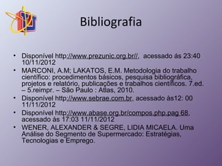 Bibliografia 
• Disponível http://www.prezunic.org.br//, acessado ás 23:40 
10/11/2012 
• MARCONI, A.M; LAKATOS, E.M. Metodologia do trabalho 
científico: procedimentos básicos, pesquisa bibliográfica, 
projetos e relatório, publicações e trabalhos científicos. 7.ed. 
– 5.reimpr. – São Paulo : Atlas, 2010. 
• Disponível http://www.sebrae.com.br, acessado às12: 00 
11/11/2012 
• Disponível http://www.abase.org.br/compos.php.pag 68, 
acessado às 17:03 11/11/2012 
• WENER, ALEXANDER & SEGRE, LIDIA MICAELA. Uma 
Análise do Segmento de Supermercado: Estratégias, 
Tecnologias e Emprego. 
