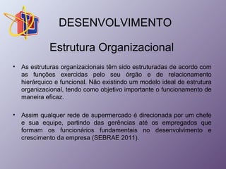 DESENVOLVIMENTO 
Estrutura Organizacional 
• As estruturas organizacionais têm sido estruturadas de acordo com 
as funções exercidas pelo seu órgão e de relacionamento 
hierárquico e funcional. Não existindo um modelo ideal de estrutura 
organizacional, tendo como objetivo importante o funcionamento de 
maneira eficaz. 
• Assim qualquer rede de supermercado é direcionada por um chefe 
e sua equipe, partindo das gerências até os empregados que 
formam os funcionários fundamentais no desenvolvimento e 
crescimento da empresa (SEBRAE 2011). 
 