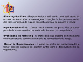 •Encarregados/Frios - Responsável por está seção deve está atento às 
normas de transportes, armazenagens, inspeção de temperatura, cortes 
dos frios, condições de higiene pessoal e do local de preparo e venda; 
•Operadores/hortifruti - Devem está atentos ao prazo dos produtos 
perecíveis, as separações por variedade, tamanho, cor e qualidade; 
•Profissional de marketing - O profissional que trabalha com marketing 
em supermercado deve está antenado as necessidades do varejo; 
•Gestor de Supermercados - O papel do gestor em supermercados é 
tornar pessoas capazes de atuarem juntas para o desenvolvimento da 
organização; 
 