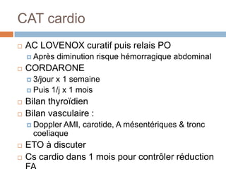 CAT cardio
 AC LOVENOX curatif puis relais PO
 Après diminution risque hémorragique abdominal
 CORDARONE
 3/jour x 1 semaine
 Puis 1/j x 1 mois
 Bilan thyroïdien
 Bilan vasculaire :
 Doppler AMI, carotide, A mésentériques & tronc
coeliaque
 ETO à discuter
 Cs cardio dans 1 mois pour contrôler réduction
 