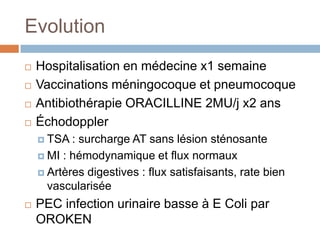 Evolution
 Hospitalisation en médecine x1 semaine
 Vaccinations méningocoque et pneumocoque
 Antibiothérapie ORACILLINE 2MU/j x2 ans
 Échodoppler
 TSA : surcharge AT sans lésion sténosante
 MI : hémodynamique et flux normaux
 Artères digestives : flux satisfaisants, rate bien
vascularisée
 PEC infection urinaire basse à E Coli par
OROKEN
 