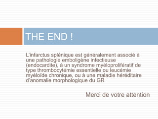 L’infarctus splénique est généralement associé à
une pathologie emboligène infectieuse
(endocardite), à un syndrome myéloprolifératif de
type thrombocytémie essentielle ou leucémie
myéloïde chronique, ou à une maladie héréditaire
d’anomalie morphologique du GR
THE END !
Merci de votre attention
 