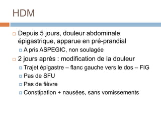 HDM
 Depuis 5 jours, douleur abdominale
épigastrique, apparue en pré-prandial
 A pris ASPEGIC, non soulagée
 2 jours après : modification de la douleur
 Trajet épigastre – flanc gauche vers le dos – FIG
 Pas de SFU
 Pas de fièvre
 Constipation + nausées, sans vomissements
 