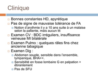 Clinique
 Bonnes constantes HD, apyrétique
 Pas de signe de mauvaise tolérance de FA
 Notion d’arythmie il y a 10 ans suite à un malaise
selon la patiente, mais aucun ttt
 Examen CV : BDC irréguliers, insuffisance
veineuse MI bilatérale
 Examen Pulmo : quelques râles fins chez
ancienne tabagique
 Examen Dig :
 Abdomen souple, sensible dans l’ensemble,
tympanique, BHA++.
 Sensibilité en fosse lombaire G en palpation +
ébranlement
 Pas de SFU
 