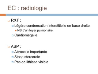EC : radiologie
 RXT :
 Légère condensation interstitielle en base droite
 NS d’un foyer pulmonaire
 Cardiomégalie
 ASP :
 Aérocolie importante
 Stase stercorale
 Pas de lithiase visible
 
