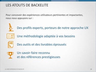 LES ATOUTS DE BACKELITE 
Des profils experts, porteurs de notre approche UX 
Une méthodologie adaptée à vos besoins 
Des outils et des livrables éprouvés 
Un savoir-faire reconnu 
et des références prestigieuses 
Pour concevoir des expériences utilisateurs pertinentes et impactantes, nous nous appuyons sur : 
18 
LA USER EXPERIENCE BY BACKELITE  