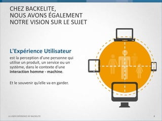 CHEZ BACKELITE, NOUS AVONS ÉGALEMENT NOTRE VISION SUR LE SUJET 
L'Expérience Utilisateur 
est la perception d’une personne qui utilise un produit, un service ou un système, dans le contexte d'une interaction homme - machine. 
Et le souvenir qu’elle va en garder. 
4 
LA USER EXPERIENCE BY BACKELITE  