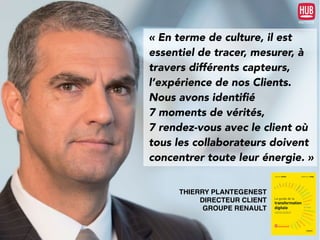 « En terme de culture, il est
essentiel de tracer, mesurer, à
travers différents capteurs,
l’expérience de nos Clients.
Nous avons identiﬁé
7 moments de vérités,
7 rendez-vous avec le client où
tous les collaborateurs doivent
concentrer toute leur énergie. »
THIERRY PLANTEGENEST
DIRECTEUR CLIENT
GROUPE RENAULT
 
