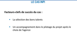 LE CAS INPI
Facteurs-clefs de succès du cas :
 La sélection des bons talents
 Un accompagnement dans le pilotage du projet après le
choix de l’agence
 