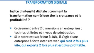 Indice d’intensité digitale : comment la
transformation numérique tire la croissance et la
profitabilité ?
 Croisement entre 2 dimensions en entreprises :
technos utilisées et niveau de pénétration.
 Si le score est supérieur à 40%, il s’agit d’une
entreprise à forte intensité web qui croit 2 fois plus
vite, qui exporte 2 fois plus et est plus profitable.
TRANSFORMATION DIGITALE
 