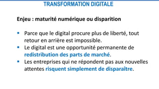 Enjeu : maturité numérique ou disparition
 Parce que le digital procure plus de liberté, tout
retour en arrière est impossible.
 Le digital est une opportunité permanente de
redistribution des parts de marché.
 Les entreprises qui ne répondent pas aux nouvelles
attentes risquent simplement de disparaître.
TRANSFORMATION DIGITALE
 