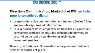Directions Communication, Marketing et DSI : en lutte
pour le contrôle du digital
 Le marketing et la communication ont toujours été les frères
ennemis des Systèmes d'Information
 Leur reprochant de les empêcher de travailler efficacement :
contraintes temporelles sous des prétextes de normes, de
sécurité ou de tout un tas de termes techniques
incompréhensibles.
Bien sûr, les Systèmes d'Information ont également toute une
série de reproches et griefs.
QUI DECIDE QUOI ?
 