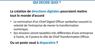 La création de directions digitales pourraient mettre
tout le monde d’accord
 La nomination d’un Chief Digital Officer symbolise souvent la
volonté de l’entreprise de mener la transformation
numérique.
 Ses missions seront toutefois très différentes d’une entreprise
à l’autre, et il jouera le rôle de Chief Transformation Officer.
Ou un poste voué à disparaitre ?
QUI DECIDE QUOI ?
 