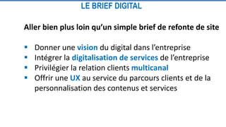 Aller bien plus loin qu’un simple brief de refonte de site
 Donner une vision du digital dans l’entreprise
 Intégrer la digitalisation de services de l’entreprise
 Privilégier la relation clients multicanal
 Offrir une UX au service du parcours clients et de la
personnalisation des contenus et services
LE BRIEF DIGITAL
 