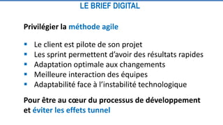 Privilégier la méthode agile
 Le client est pilote de son projet
 Les sprint permettent d’avoir des résultats rapides
 Adaptation optimale aux changements
 Meilleure interaction des équipes
 Adaptabilité face à l’instabilité technologique
Pour être au cœur du processus de développement
et éviter les effets tunnel
LE BRIEF DIGITAL
 