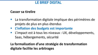 Casser sa tirelire
 La transformation digitale implique des périmètres de
projets de plus en plus étendus
 L’inflation des budgets est importante
 L’impact est à tous les niveaux : UX, développements,
Saas, hébergements, sécurité
La formalisation d’une stratégie de transformation
digitale facilite les arbitrages
LE BRIEF DIGITAL
 