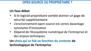 Un faux débat
 Si le logiciel propriétaire semble donner un gage de
sécurité supplémentaire
 L’environnement open source est certes davantage
synonyme d’innovation
 Dépend de l’écosystème numérique de l’entreprise et
des enjeux techniques
Un choix qui se fait en fonction du contexte de
technologique de l’entreprise
OPEN SOURCE OU PROPRIETAIRE ?
 