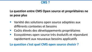 La question entre CMS Open source et propriétaires ne
se pose plus
 Variété des solutions open source adaptées aux
différents contextes et besoins
 Coûts élevés des développements propriétaires
 Ecosystèmes open source très évolutifs et répondant
rapidement aux nouveaux besoins applicatifs
La question c’est quel CMS open source choisir ?
CMS ?
 