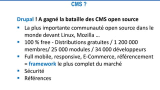Drupal ! A gagné la bataille des CMS open source
 La plus importante communauté open source dans le
monde devant Linux, Mozilla …
 100 % free - Distributions gratuites / 1 200 000
membres/ 25 000 modules / 34 000 développeurs
 Full mobile, responsive, E-Commerce, référencement
= framework le plus complet du marché
 Sécurité
 Références
CMS ?
 