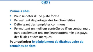 L’usine à sites
 Pour se doter d’une plate forme
 Permettant de partager des fonctionnalités
 Définissant des templates communs
 Permettant un meilleur contrôle du IT en central mais
paradoxalement une meilleure autonomie des pays,
des filiales et des marques
CMS ?
Pour optimiser le déploiement de dizaines voire de
centaines de sites
 