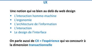 Une notion qui va bien au delà du web design
 L'interaction homme-machine
 L'ergonomie
 L'architecture de l'information
 L'interaction
 Le design de l'interface
UX
On parle aussi de CX = l’expérience qui va concourir à
la dimension transactionnelle
 
