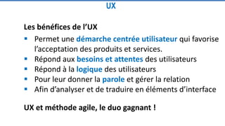 Les bénéfices de l’UX
 Permet une démarche centrée utilisateur qui favorise
l’acceptation des produits et services.
 Répond aux besoins et attentes des utilisateurs
 Répond à la logique des utilisateurs
 Pour leur donner la parole et gérer la relation
 Afin d’analyser et de traduire en éléments d’interface
UX
UX et méthode agile, le duo gagnant !
 