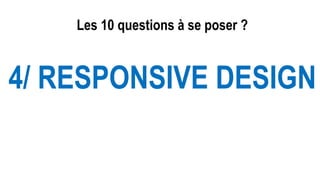 Les 10 questions à se poser ?
4/ RESPONSIVE DESIGN
 