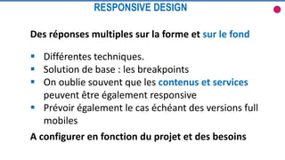 Des réponses multiples sur la forme et sur le fond
 Différentes techniques.
 Solution de base : les breakpoints
 On oublie souvent que les contenus et services
peuvent être également responsive
 Prévoir également le cas échéant des versions full
mobiles
RESPONSIVE DESIGN
A configurer en fonction du projet et des besoins
 