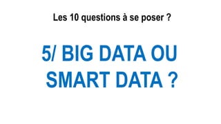 Les 10 questions à se poser ?
5/ BIG DATA OU
SMART DATA ?
 