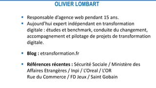  Responsable d’agence web pendant 15 ans.
 Aujourd’hui expert indépendant en transformation
digitale : études et benchmark, conduite du changement,
accompagnement et pilotage de projets de transformation
digitale.
 Blog : etransformation.fr
 Références récentes : Sécurité Sociale / Ministère des
Affaires Etrangères / Inpi / L’Oreal / L’OR
Rue du Commerce / FD Jeux / Saint Gobain
OLIVIER LOMBART
 