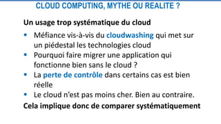 CLOUD COMPUTING, MYTHE OU REALITE ?
Un usage trop systématique du cloud
 Méfiance vis-à-vis du cloudwashing qui met sur
un piédestal les technologies cloud
 Pourquoi faire migrer une application qui
fonctionne bien sans le cloud ?
 La perte de contrôle dans certains cas est bien
réelle
 Le cloud n’est pas moins cher. Bien au contraire.
Cela implique donc de comparer systématiquement
 