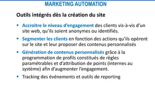 MARKETING AUTOMATION
Outils intégrés dès la création du site
 Accroitre le niveau d’engagement des clients vis-à-vis d’un
site web, qu’ils soient anonymes ou identifiés.
 Segmenter les clients en fonction des actions qu’ils opèrent
sur le site et leur proposer des contenus personnalisés
 Génération de contenus personnalisés grâce à la
programmation de profils constitués de règles
paramétrables et d’attribution de points (internes au
système) afin d’augmenter l’engagement.
 Tracking des événements et outils de reporting
 