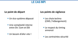 LE CAS INPI
Le point de départ
 Un éco-système dépassé
 Une complexité interne
entre Dir. Com et DSI
 Un besoin d’aller vite !
Les points de vigilance
 Les choix techno
(CMS / hébergement)
 Le respect du timing
annoncé
 Les contraintes sécurité
 
