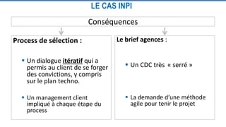 LE CAS INPI
Conséquences
Process de sélection :
 Un dialogue itératif qui a
permis au client de se forger
des convictions, y compris
sur le plan techno.
 Un management client
impliqué à chaque étape du
process
Le brief agences :
 Un CDC très « serré »
 La demande d’une méthode
agile pour tenir le projet
 