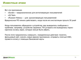 Известные атаки
Вот эти приложения:
• «Durak» – предназначенное для англоговорящих пользователей
• «IQ Test»
• «Russian History» – для русскоговорящих пользователей
Вредоносное ПО начало действовать, когда после его инсталляции прошло 30 дней
Когда пользователь обращался к устройству, ему выводилось сообщение о
проблеме, например, устройство заражено, ПО устарело или выводилась порно-
картинка на весь экран, которую нельзя было убрать.
После этого предлагалось совершить определенные действия: посетить
фальшивый сайт, скачать новую версию приложения, отправить платный СМС,
провести оплату с помощью банковской карты
11
 