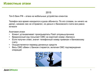 Известные атаки
2015
9
Топ-5 банк РФ – атака на мобильные устройства клиентов
Телефон все время находился в руках абонента. По его словам, он ничего не
делал, никакие смс не отправлял, но деньги с банковского счета все равно
исчезли
Анатомия атаки
• Клиент устанавливает проигрыватель Flash злоумышленника
• Вредоносный код посылает СМС на короткий номер «Баланс»
• Если получен ответ, значит телефонный номер привязан к банковскому
счету
• Осуществляется перевод денежных средств
• Весь СМС обмен с банком стирается, включая СМС подтверждения
операций
 
